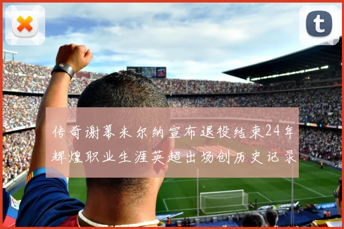 传奇谢幕米尔纳宣布退役结束24年辉煌职业生涯英超出场创历史记录