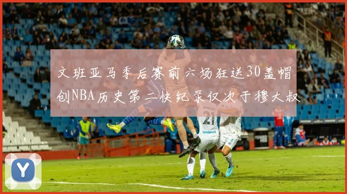 文班亚马季后赛前六场狂送30盖帽创NBA历史第二快纪录仅次于穆大叔的五场表现