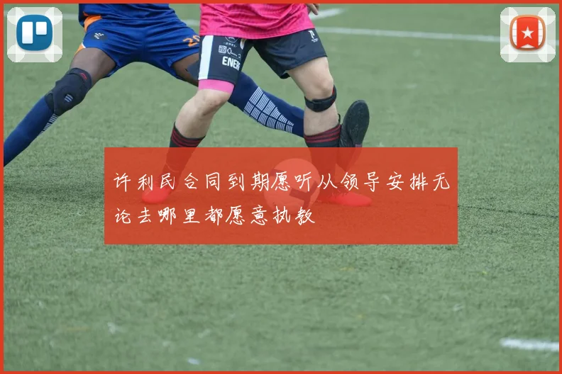 许利民合同到期愿听从领导安排无论去哪里都愿意执教