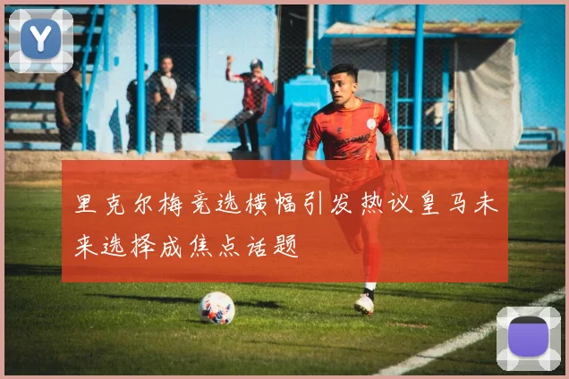 里克尔梅竞选横幅引发热议皇马未来选择成焦点话题