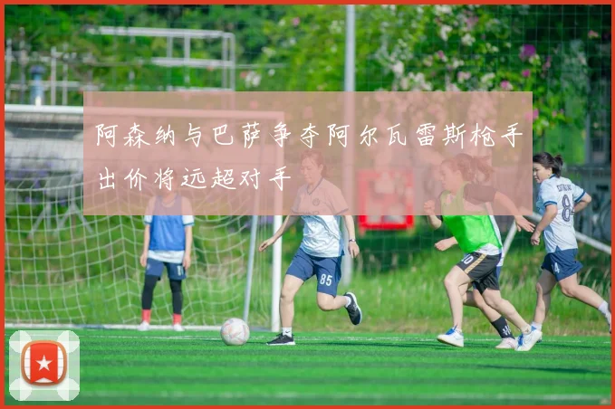 阿森纳与巴萨争夺阿尔瓦雷斯枪手出价将远超对手