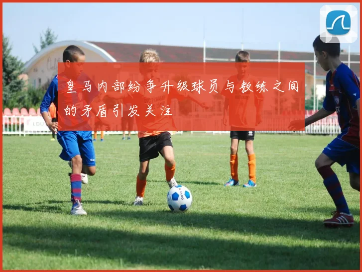 皇马内部纷争升级球员与教练之间的矛盾引发关注